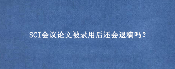 SCI会议论文被录用后还会退稿吗?