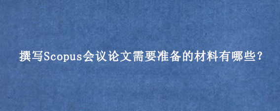 撰写Scopus会议论文需要准备的材料有哪些？