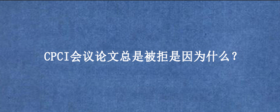 CPCI会议论文总是被拒是因为什么?