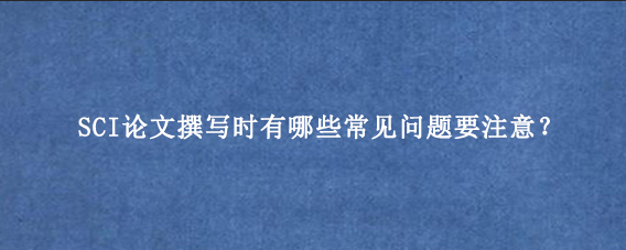 SCI论文撰写时有哪些常见问题要注意？