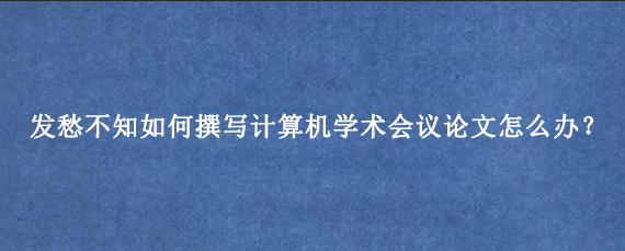 发愁不知如何撰写计算机学术会议论文怎么办？