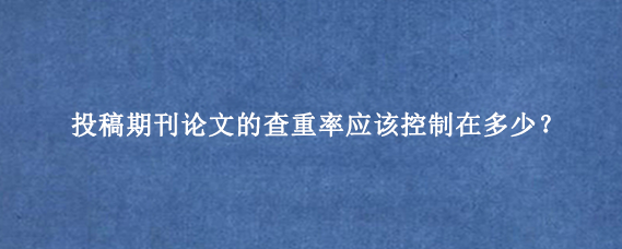投稿期刊论文的查重率应该控制在多少?