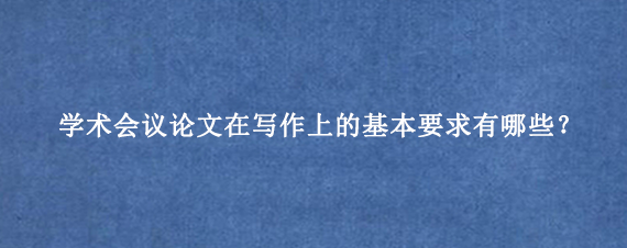 学术会议论文在写作上的基本要求有哪些？