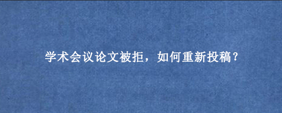 学术会议论文被拒，如何重新投稿？