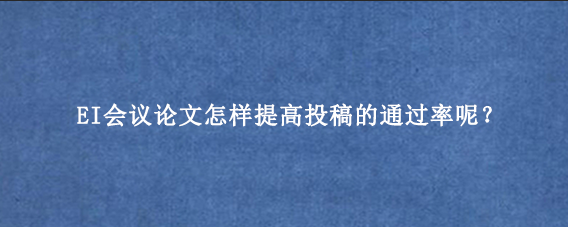 EI会议论文怎样提高投稿的通过率呢?