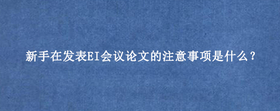 新手在发表EI会议论文的注意事项是什么?