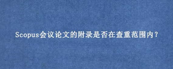 Scopus会议论文的附录是否在查重范围内?