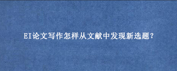 EI论文写作怎样从文献中发现新选题？