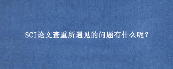 SCI论文查重所遇见的问题有什么呢？