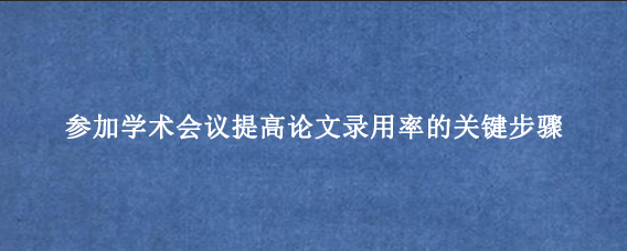 参加学术会议提高论文录用率的关键步骤