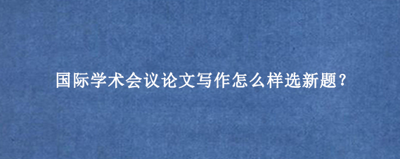 国际学术会议论文写作怎么样选新题？