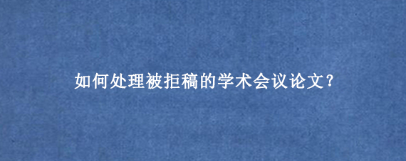 如何处理被拒稿的学术会议论文?