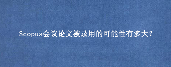 Scopus会议论文被录用的可能性有多大？