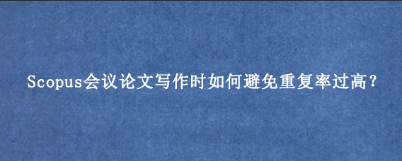 Scopus会议论文写作时如何避免重复率过高?