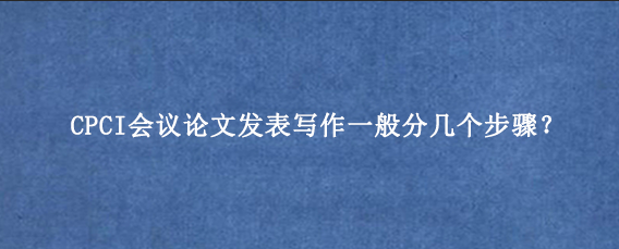 CPCI会议论文发表写作一般分几个步骤?