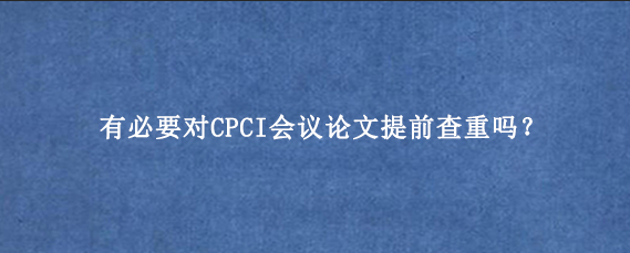 有必要对CPCI会议论文提前查重吗?