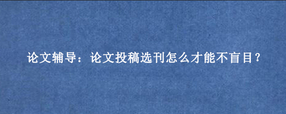 论文辅导:论文投稿选刊怎么才能不盲目?