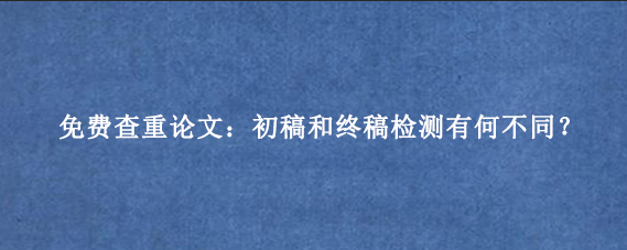 免费查重论文：初稿和终稿检测有何不同？