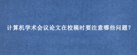 计算机学术会议论文在校稿时要注意哪些问题？