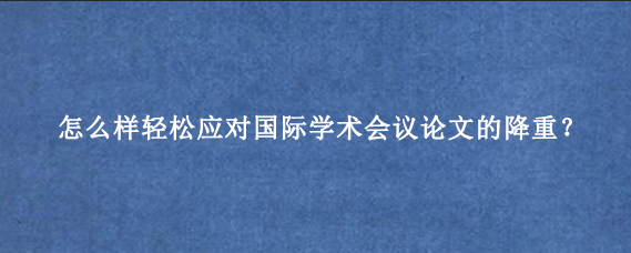 怎么样轻松应对国际学术会议论文的降重?
