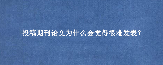 投稿期刊论文为什么会觉得很难发表？