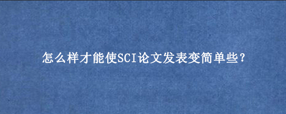 怎么样才能使SCI论文发表变简单些？