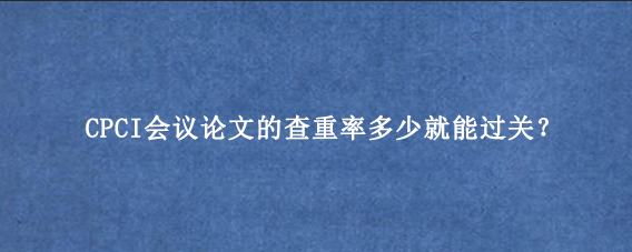 CPCI会议论文的查重率多少就能过关？