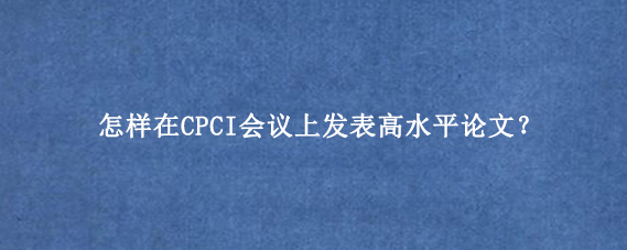 怎样在CPCI会议上发表高水平论文？
