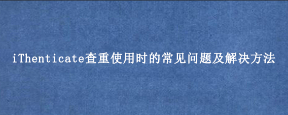 iThenticate查重使用时的常见问题及解决方法