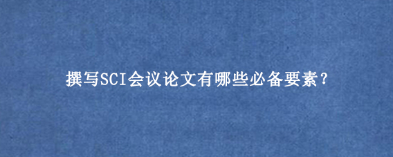 撰写SCI会议论文有哪些必备要素？