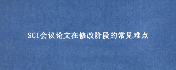 SCI会议论文在修改阶段的常见难点