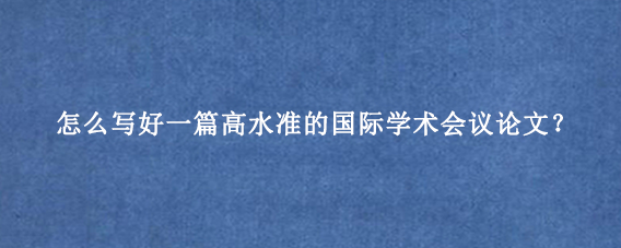 怎么写好一篇高水准的国际学术会议论文？