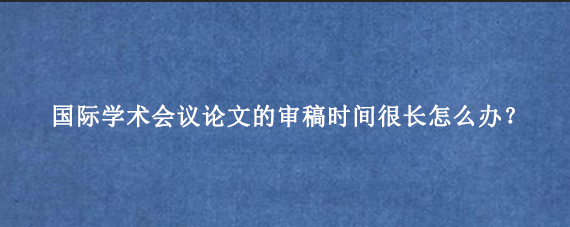 国际学术会议论文的审稿时间很长怎么办?