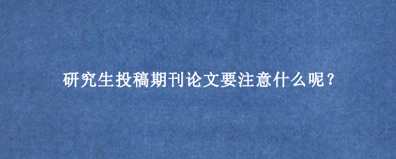 研究生投稿期刊论文要注意什么呢？