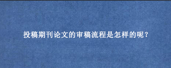 投稿期刊论文的审稿流程是怎样的呢？