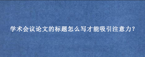 学术会议论文的标题怎么写才能吸引注意力？