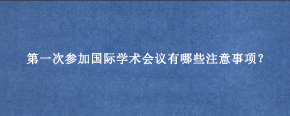 第一次参加国际学术会议有哪些注意事项？