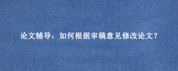 论文辅导:如何根据审稿意见修改论文?