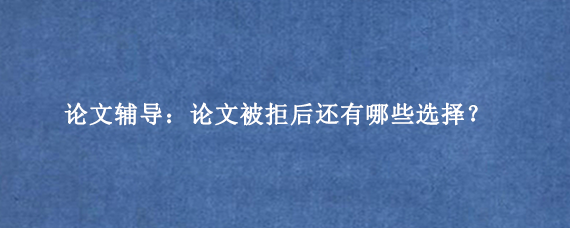 论文辅导：论文被拒后还有哪些选择？