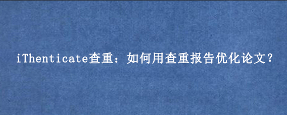 iThenticate查重：如何用查重报告优化论文？
