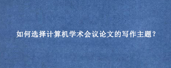 如何选择计算机学术会议论文的写作主题？