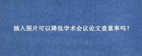 插入图片可以降低学术会议论文查重率吗？