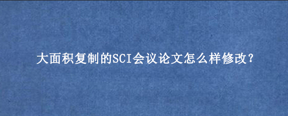大面积复制的SCI会议论文怎么样修改？