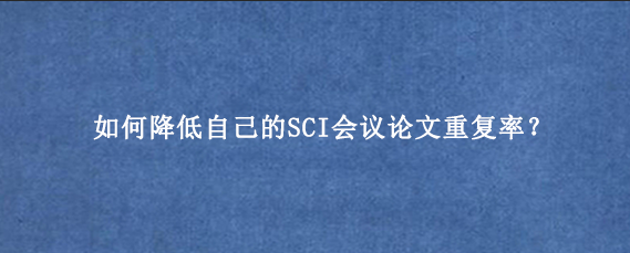 如何降低自己的SCI会议论文重复率？