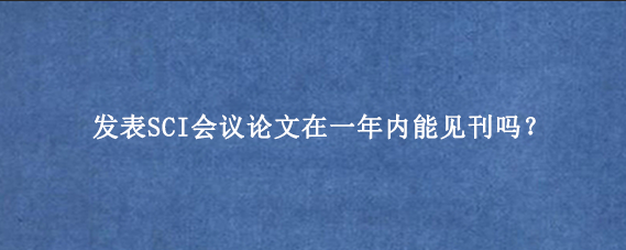 发表SCI会议论文在一年内能见刊吗？