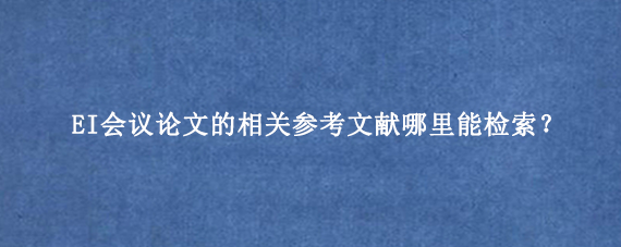 EI会议论文的相关参考文献哪里能检索？