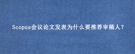 Scopus会议论文发表为什么要推荐审稿人？