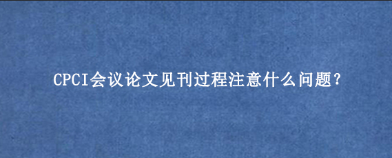 CPCI会议论文见刊过程注意什么问题？