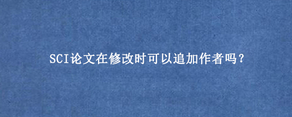 SCI论文在修改时可以追加作者吗？