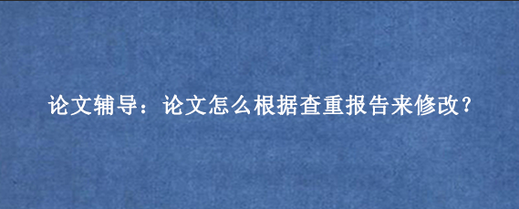 论文辅导:论文怎么根据查重报告来修改?